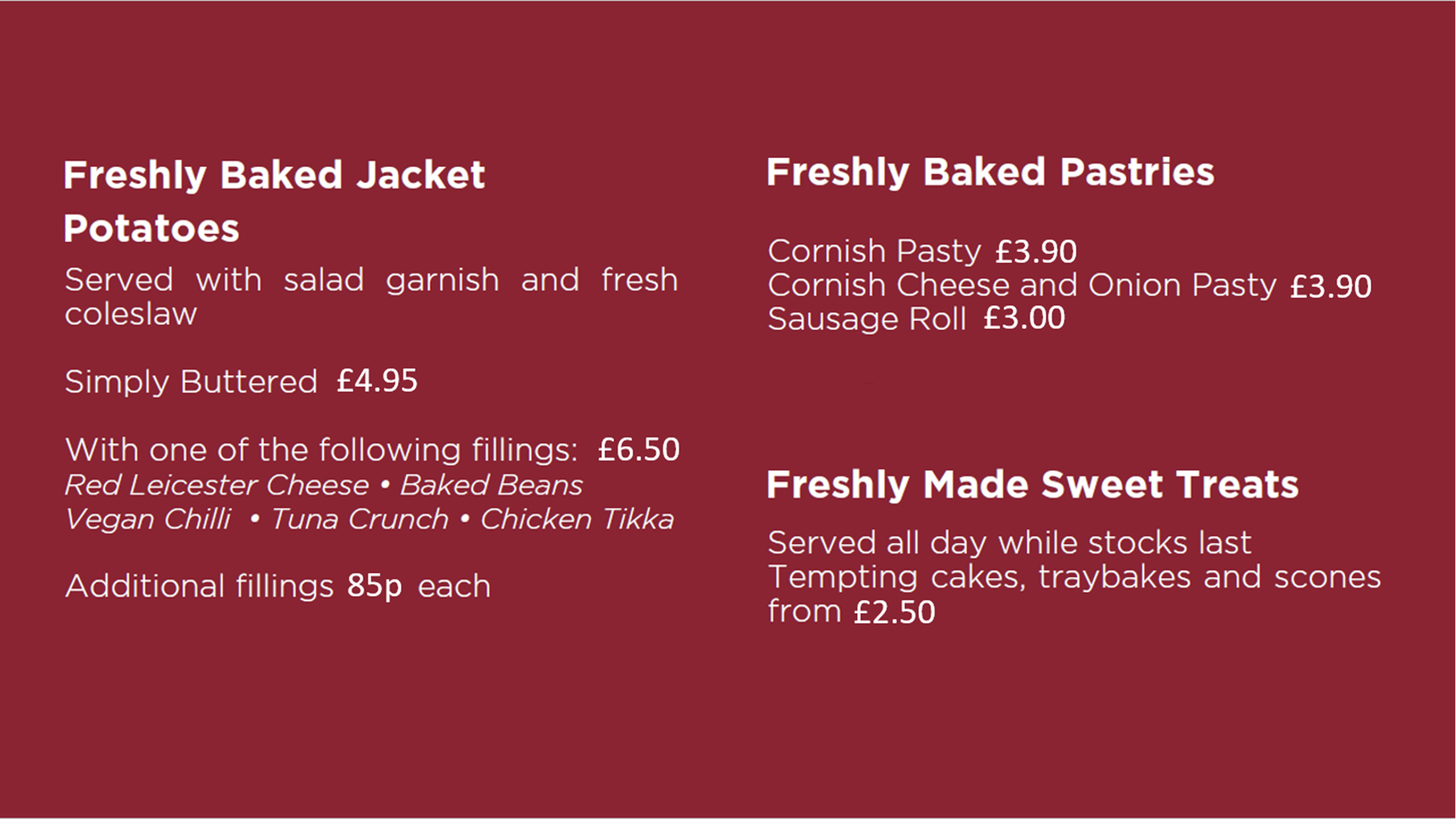 Freshly Baked Jacket Potatoes £4.95 to £6.50 depending on fillings, Freshly Baked Pastries from £3.00 to £3.90, Freshly Made Sweet Treats from £2.50 while stocks last