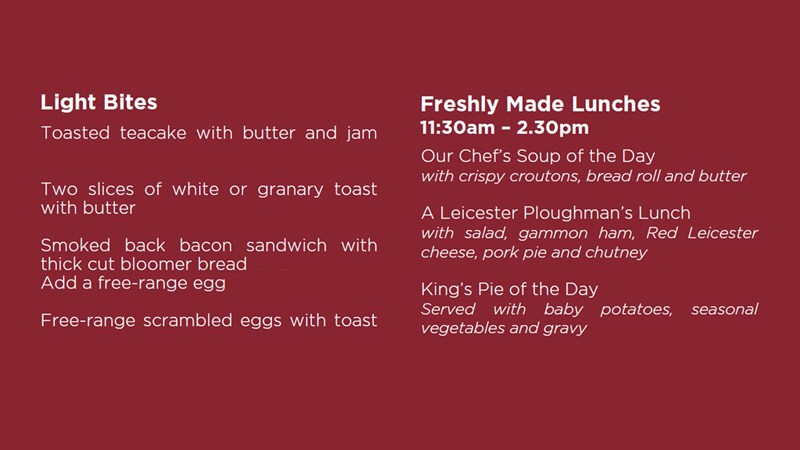 Light Bites Toasted teacake with butter and jam Two slices of white or granary toast with butter Smoked back bacon sandwich with thick cut bloomer bread Add a free range egg Free-range scrambled eggs with toast Freshly Made Lunches 11:30am – 2.30pm Our Chef’s Soup of the Day with crispy croutons, bread roll and butter A Leicester Ploughman’s Lunch with salad, gammon ham, Red Leicester cheese, pork pie and chutney King’s Pie of the Day (see Specials Board) with baby potatoes, seasonal vegetables and gravy