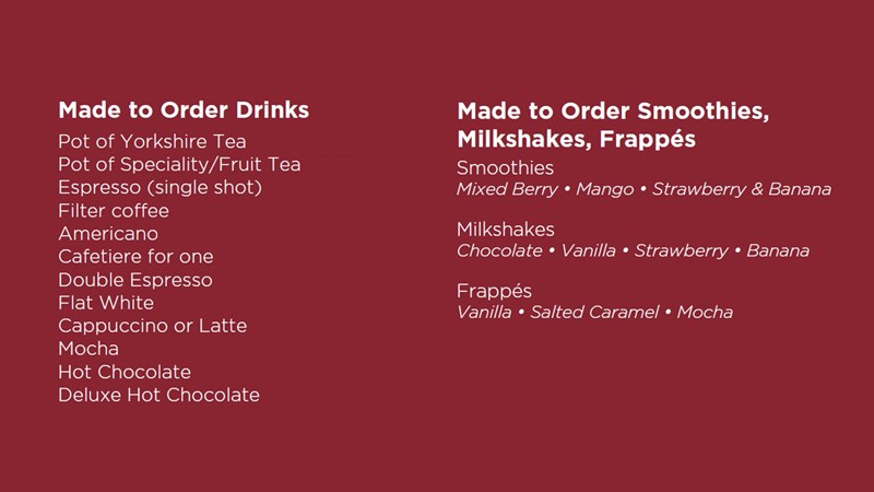 Made to Order Drinks Pot of Yorkshire Tea Pot of Speciality/Fruit Tea Espresso (single shot) Filter coffee Americano Cafetiere for one Double Espresso Flat White Cappuccino or Latte Mocha Hot Chocolate Deluxe Hot Chocolate Made to Order Smoothies, Milkshakes & Frappés Smoothies Mixed Berry · Mango · Strawberry & Banana Milkshakes Chocolate · Vanilla · Strawberry · Banana Frappés Vanilla · Salted Caramel · Mocha