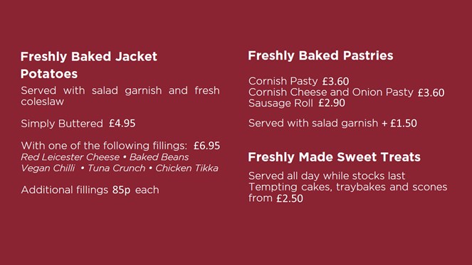 Freshly Baked Jacket Potatoes, Buttered £4.95, with 1 filling £6.95, additional fillings 85p. Freshly Baked Pastries from £2.90 to £3.60, plus £1.50 for salad garnish, Freshly Made Sweet Treats from £2.50